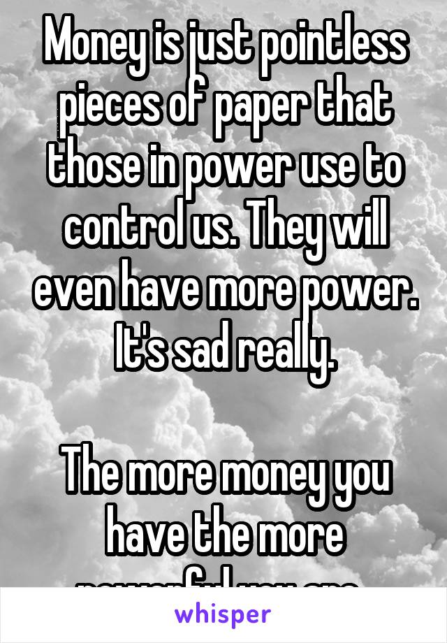 Money is just pointless pieces of paper that those in power use to control us. They will even have more power.
It's sad really.

The more money you have the more powerful you are..