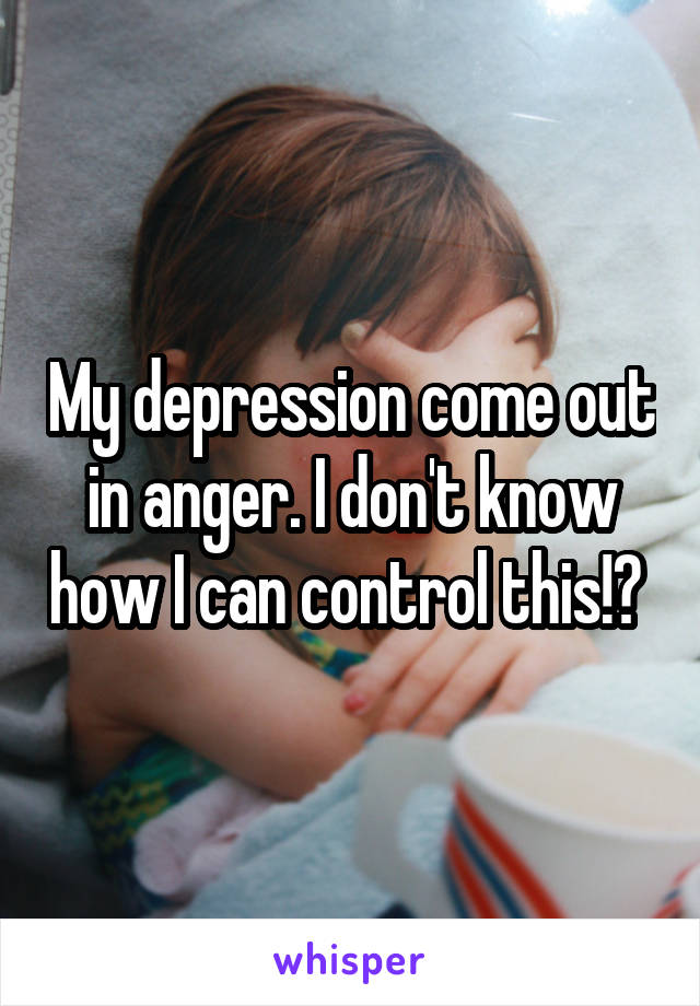 My depression come out in anger. I don't know how I can control this!? 