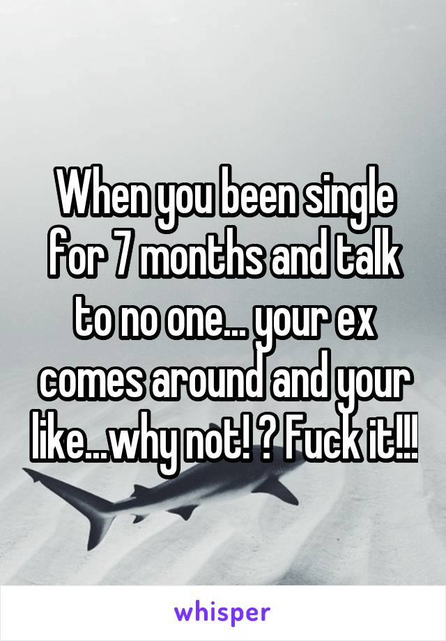 When you been single for 7 months and talk to no one... your ex comes around and your like...why not! ? Fuck it!!!