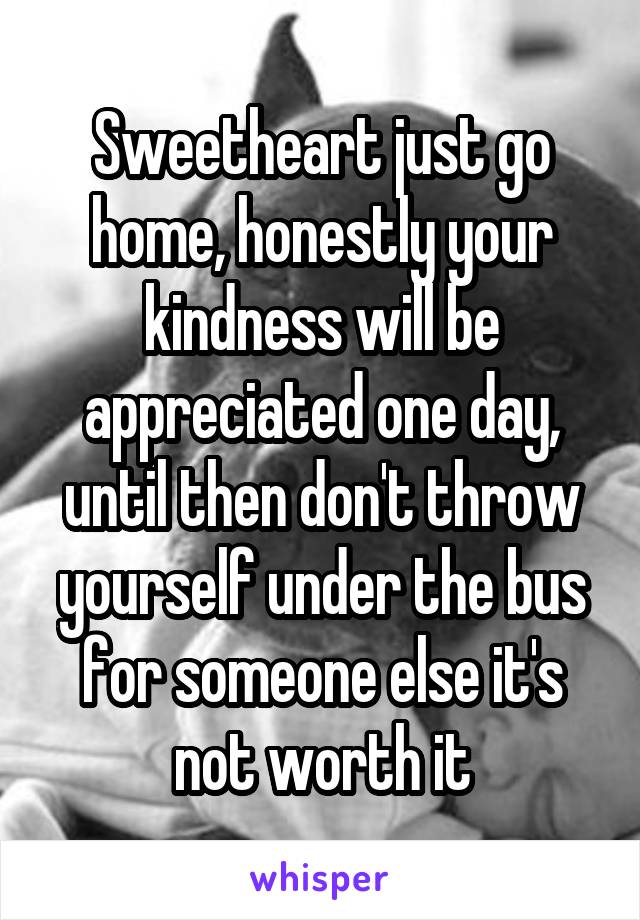 Sweetheart just go home, honestly your kindness will be appreciated one day, until then don't throw yourself under the bus for someone else it's not worth it