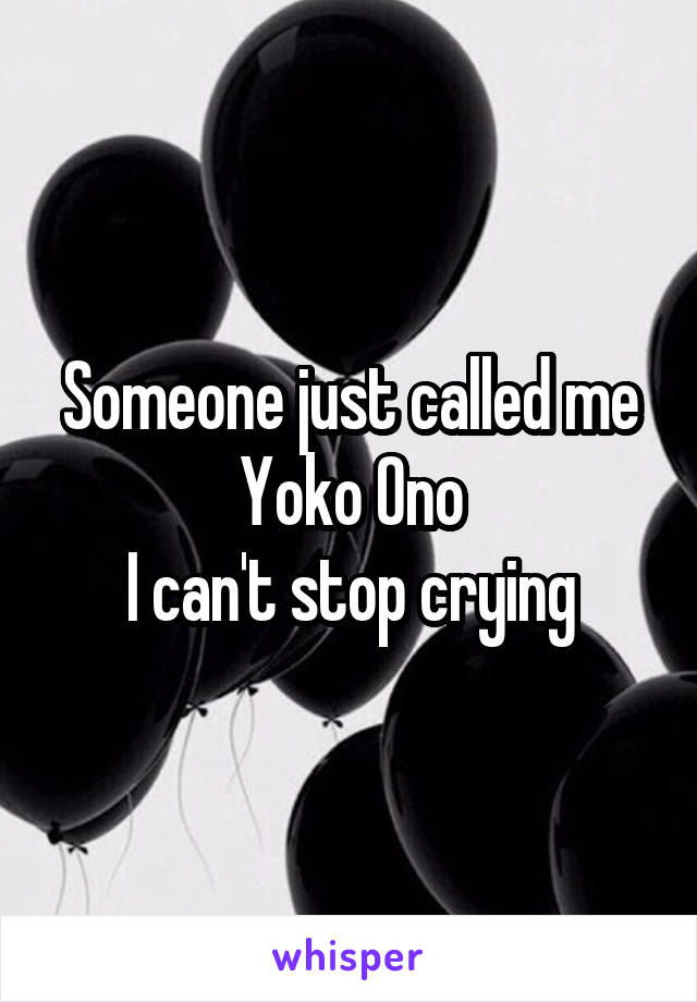 Someone just called me Yoko Ono
I can't stop crying