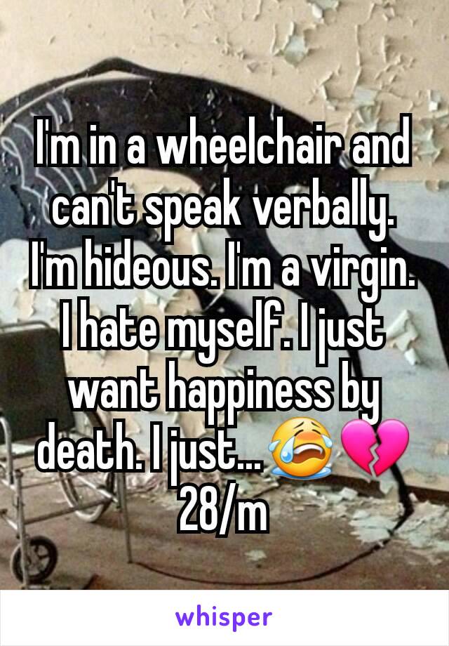 I'm in a wheelchair and can't speak verbally. I'm hideous. I'm a virgin. I hate myself. I just want happiness by death. I just...😭💔 28/m