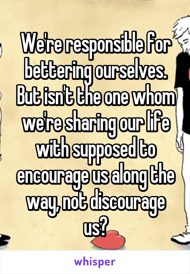 We're responsible for bettering ourselves. But isn't the one whom we're sharing our life with supposed to encourage us along the way, not discourage us?