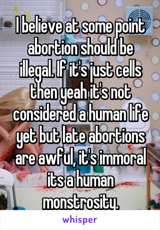 I believe at some point abortion should be illegal. If it's just cells then yeah it's not considered a human life yet but late abortions are awful, it's immoral its a human monstrosity.