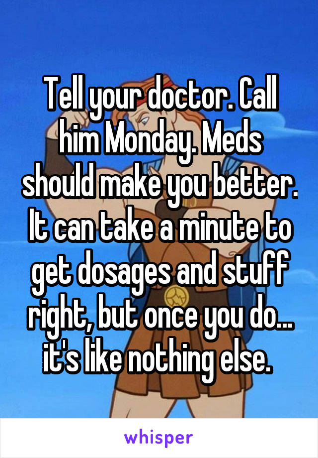 Tell your doctor. Call him Monday. Meds should make you better. It can take a minute to get dosages and stuff right, but once you do... it's like nothing else. 