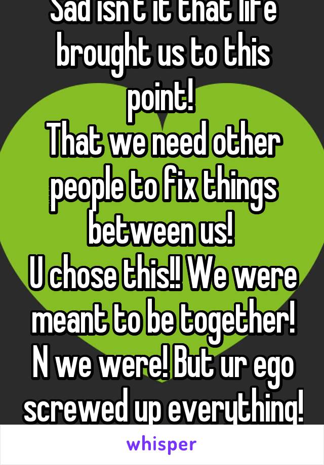 Sad isn't it that life brought us to this point! 
That we need other people to fix things between us! 
U chose this!! We were meant to be together! N we were! But ur ego screwed up everything! 