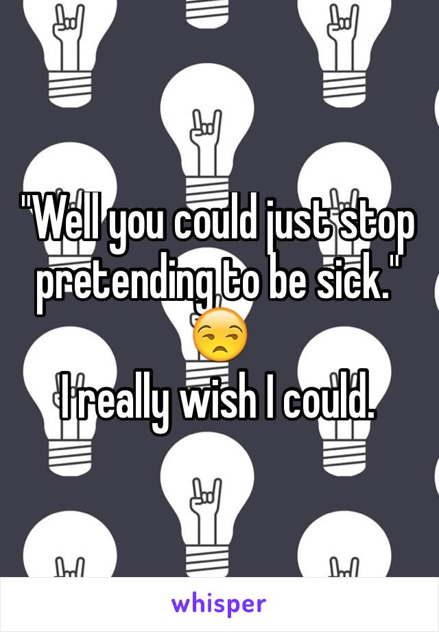 "Well you could just stop pretending to be sick." 
😒 
I really wish I could.