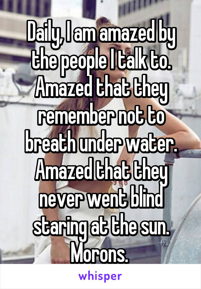 Daily, I am amazed by the people I talk to. Amazed that they remember not to breath under water. Amazed that they never went blind staring at the sun. Morons. 