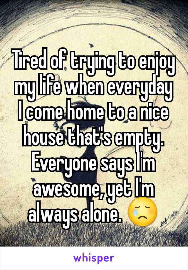 Tired of trying to enjoy my life when everyday I come home to a nice house that's empty. Everyone says I'm awesome, yet I'm always alone. 😢