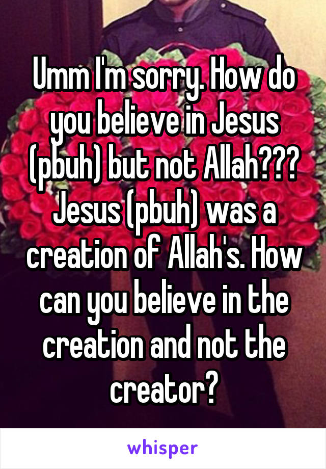 Umm I'm sorry. How do you believe in Jesus (pbuh) but not Allah??? Jesus (pbuh) was a creation of Allah's. How can you believe in the creation and not the creator?
