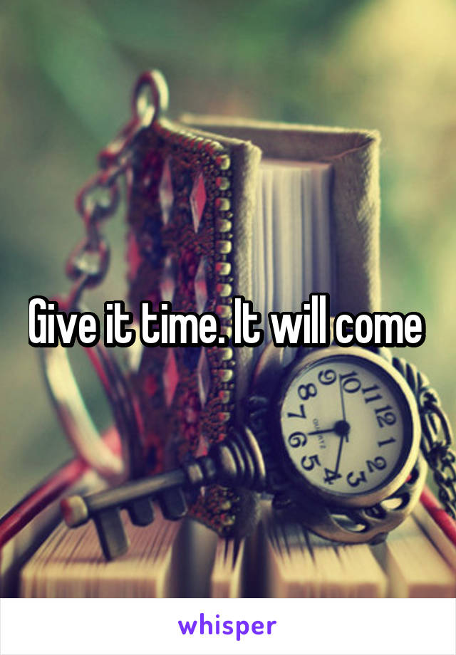 Give it time. It will come 