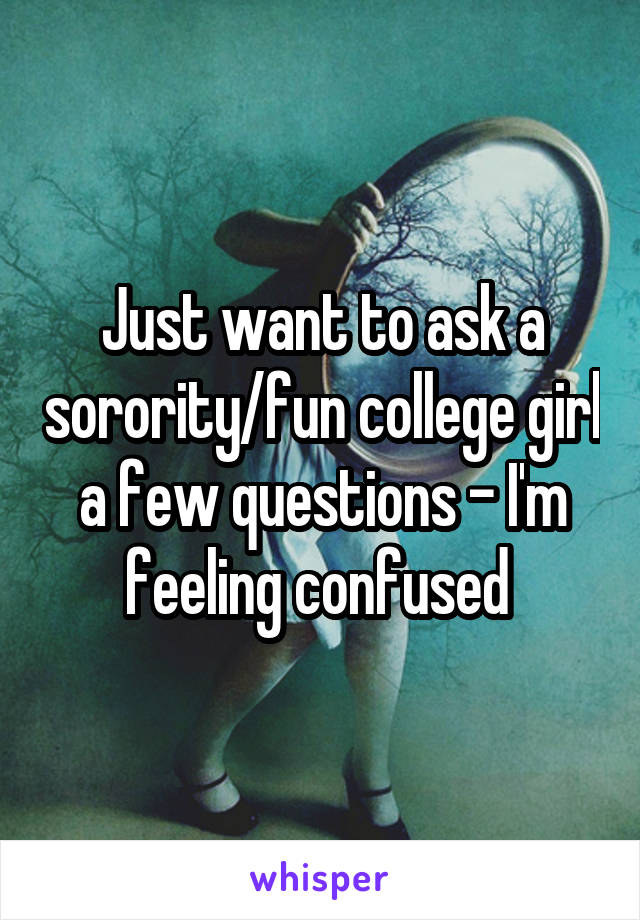 Just want to ask a sorority/fun college girl a few questions - I'm feeling confused 