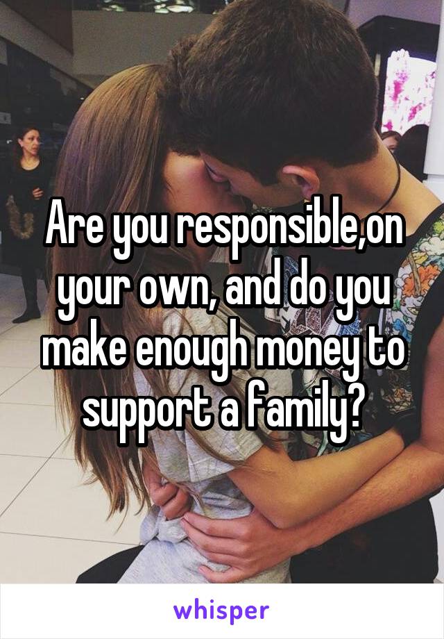 Are you responsible,on your own, and do you make enough money to support a family?