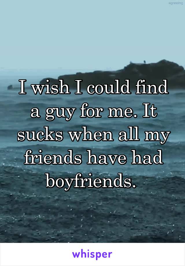 I wish I could find a guy for me. It sucks when all my friends have had boyfriends. 