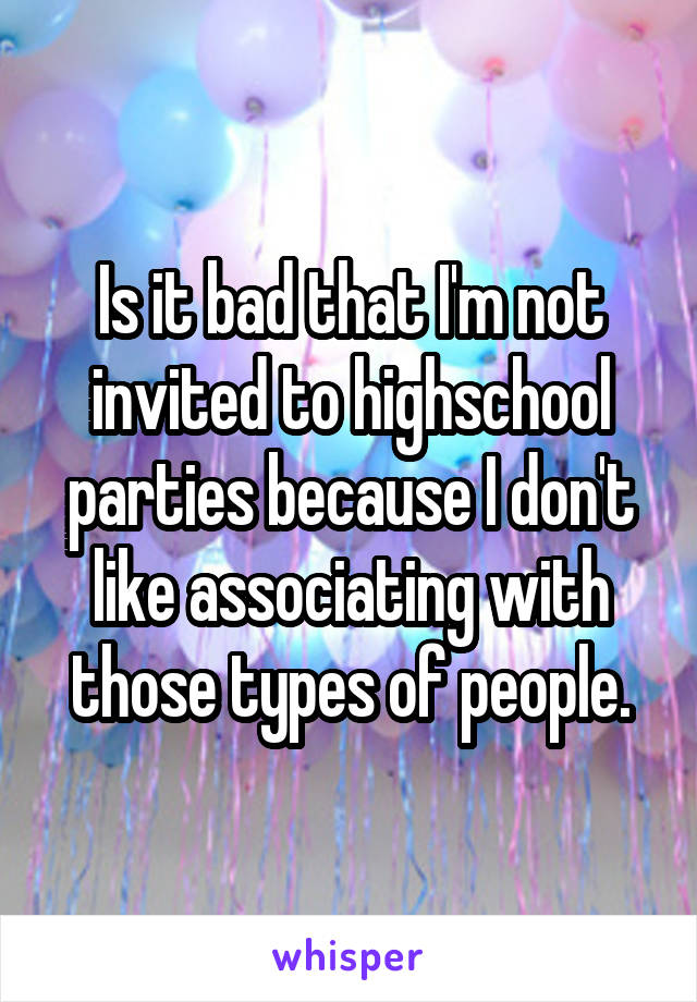 Is it bad that I'm not invited to highschool parties because I don't like associating with those types of people.