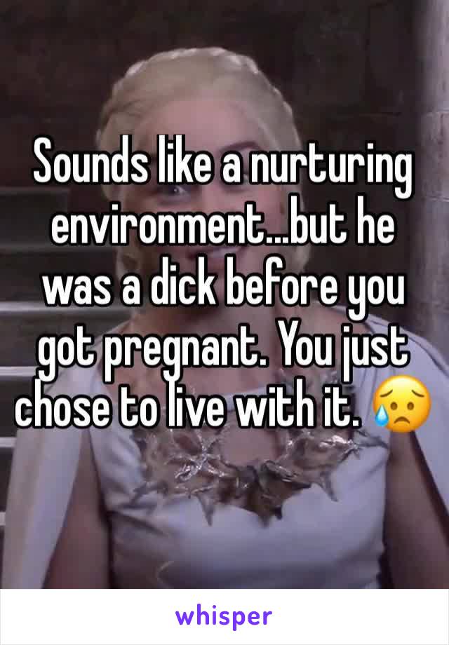 Sounds like a nurturing environment...but he was a dick before you got pregnant. You just chose to live with it. 😥