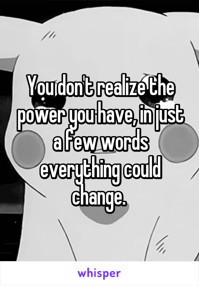 You don't realize the power you have, in just a few words everything could change. 