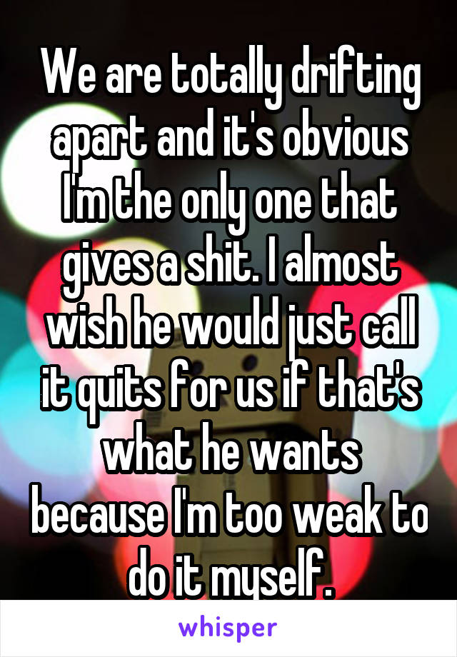We are totally drifting apart and it's obvious I'm the only one that gives a shit. I almost wish he would just call it quits for us if that's what he wants because I'm too weak to do it myself.