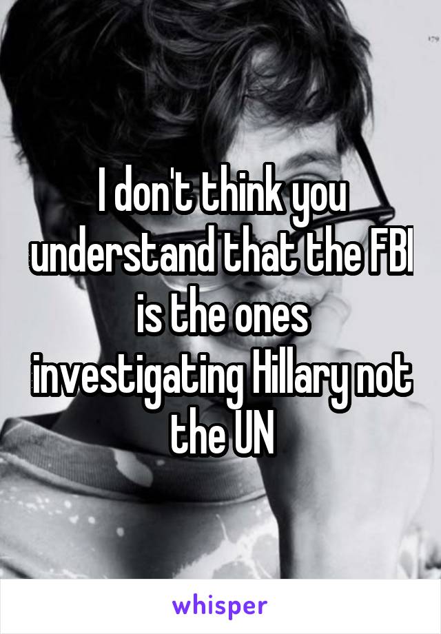 I don't think you understand that the FBI is the ones investigating Hillary not the UN