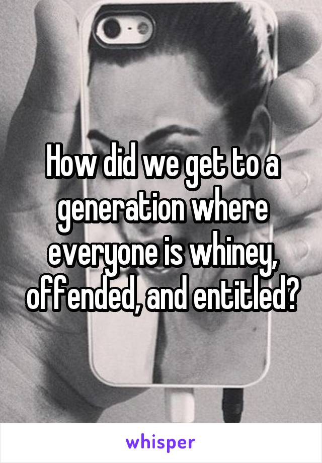 How did we get to a generation where everyone is whiney, offended, and entitled?