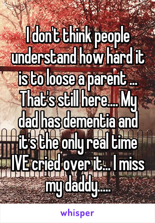 I don't think people understand how hard it is to loose a parent ... That's still here.... My dad has dementia and it's the only real time IVE cried over it... I miss my daddy.....