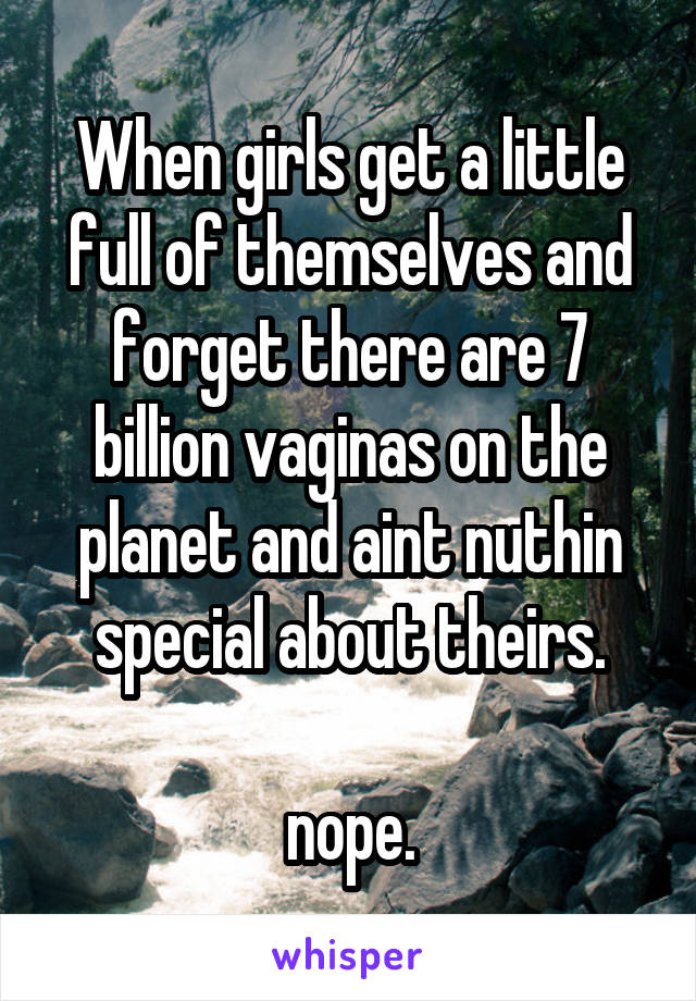 When girls get a little full of themselves and forget there are 7 billion vaginas on the planet and aint nuthin special about theirs.

nope.