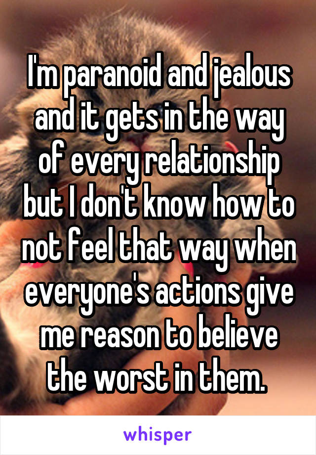 I'm paranoid and jealous and it gets in the way of every relationship but I don't know how to not feel that way when everyone's actions give me reason to believe the worst in them. 