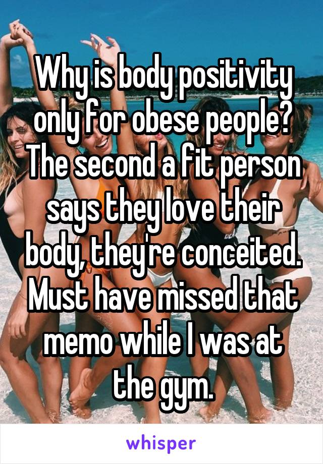 Why is body positivity only for obese people? The second a fit person says they love their body, they're conceited. Must have missed that memo while I was at the gym.
