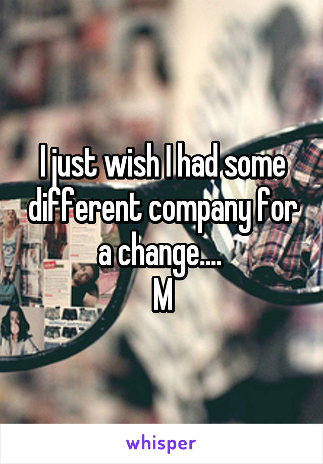 I just wish I had some different company for a change.... 
M