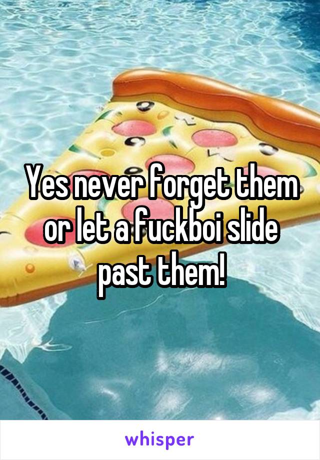 Yes never forget them or let a fuckboi slide past them!