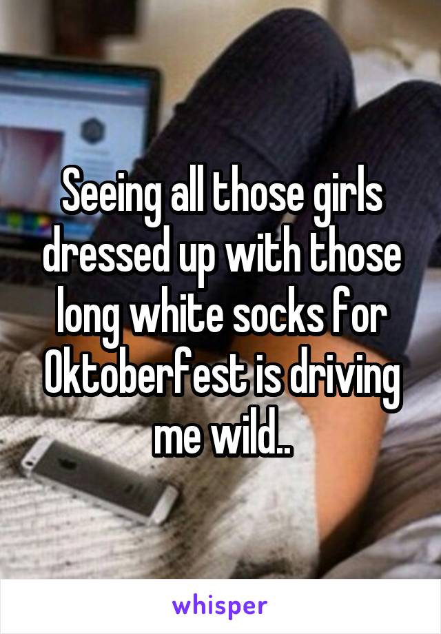 Seeing all those girls dressed up with those long white socks for Oktoberfest is driving me wild..