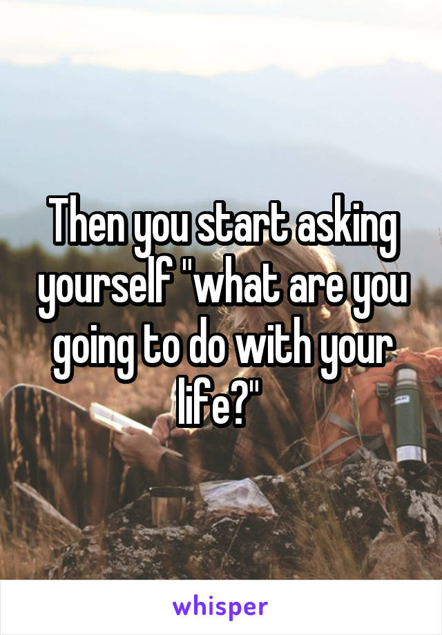 Then you start asking yourself "what are you going to do with your life?" 