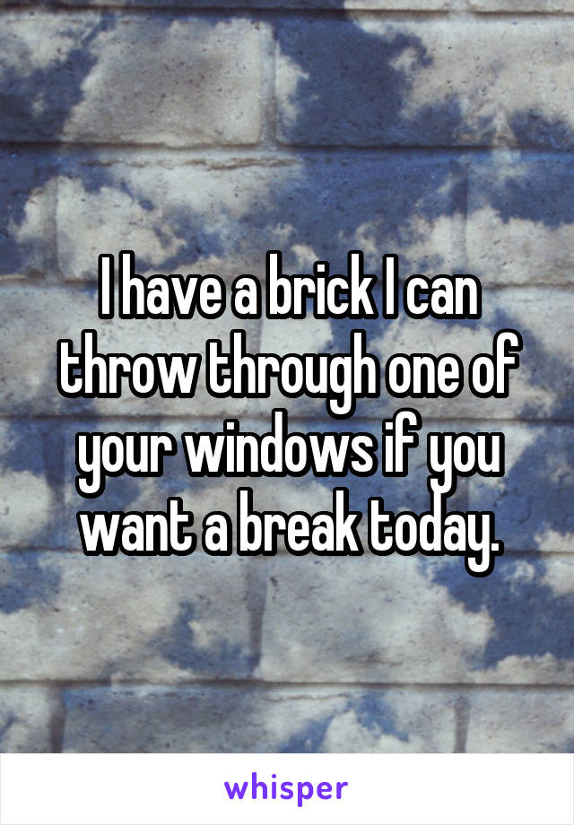 I have a brick I can throw through one of your windows if you want a break today.