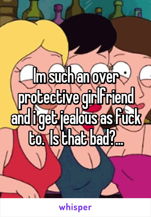 Im such an over protective girlfriend and i get jealous as fuck to.  Is that bad?...