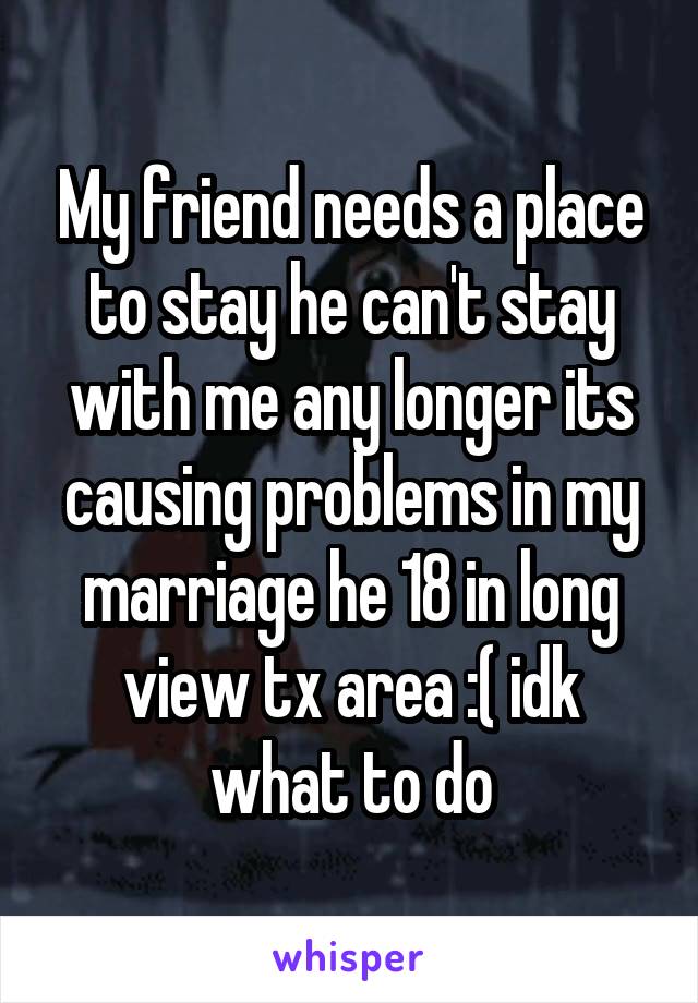 My friend needs a place to stay he can't stay with me any longer its causing problems in my marriage he 18 in long view tx area :( idk what to do