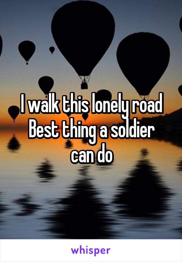 I walk this lonely road
Best thing a soldier can do