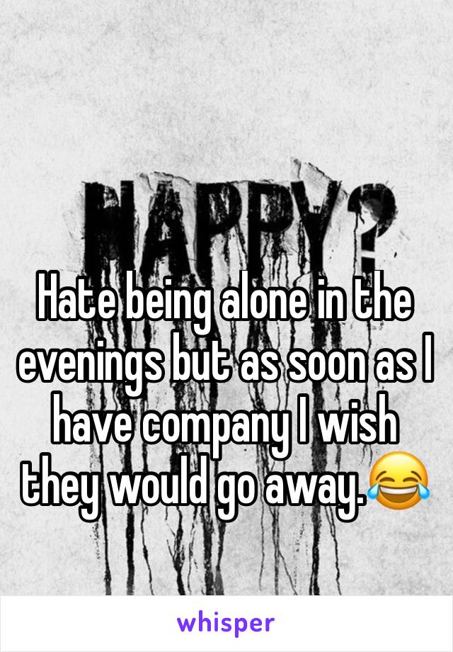 Hate being alone in the evenings but as soon as I have company I wish they would go away.😂