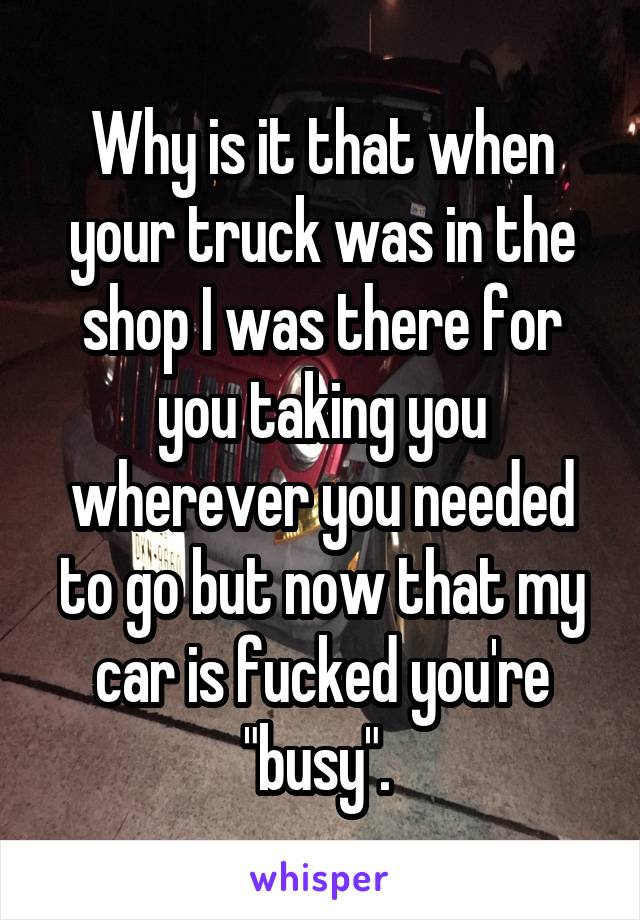 Why is it that when your truck was in the shop I was there for you taking you wherever you needed to go but now that my car is fucked you're "busy". 