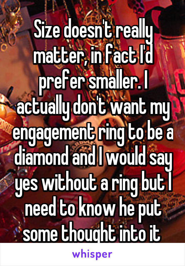 Size doesn't really matter, in fact I'd prefer smaller. I actually don't want my engagement ring to be a diamond and I would say yes without a ring but I need to know he put some thought into it 