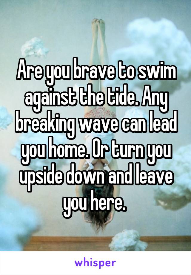 Are you brave to swim against the tide. Any breaking wave can lead you home. Or turn you upside down and leave you here. 