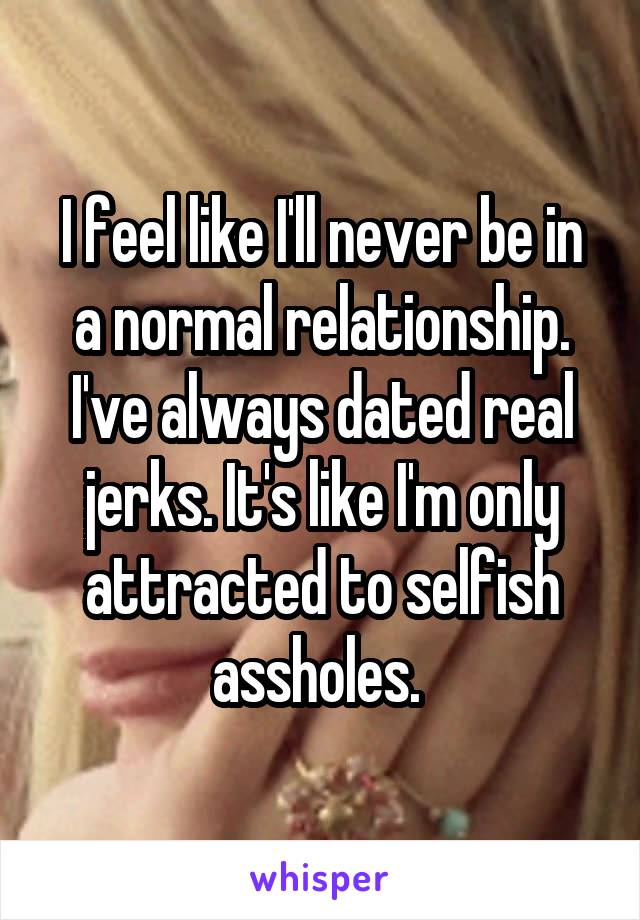I feel like I'll never be in a normal relationship. I've always dated real jerks. It's like I'm only attracted to selfish assholes. 
