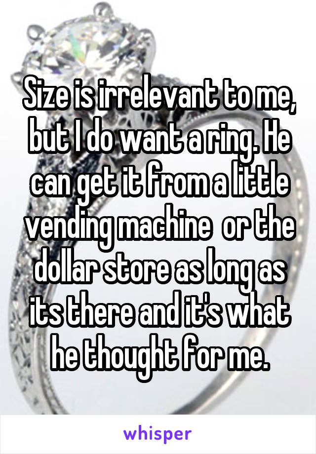 Size is irrelevant to me, but I do want a ring. He can get it from a little vending machine  or the dollar store as long as its there and it's what he thought for me.