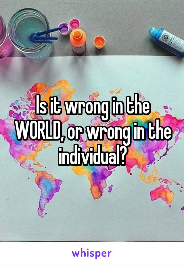 Is it wrong in the WORLD, or wrong in the individual?