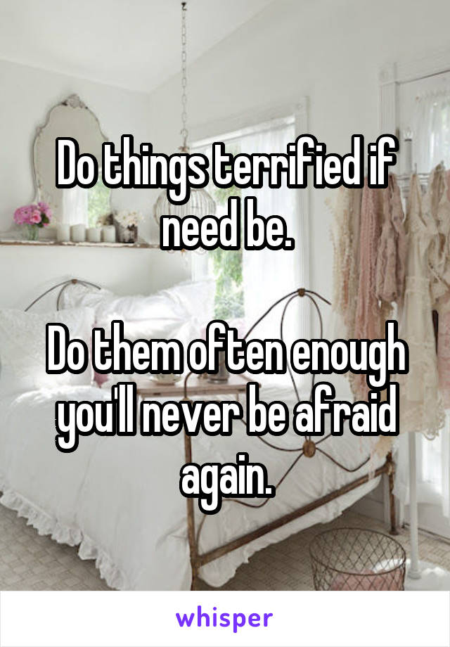 Do things terrified if need be.

Do them often enough you'll never be afraid again.