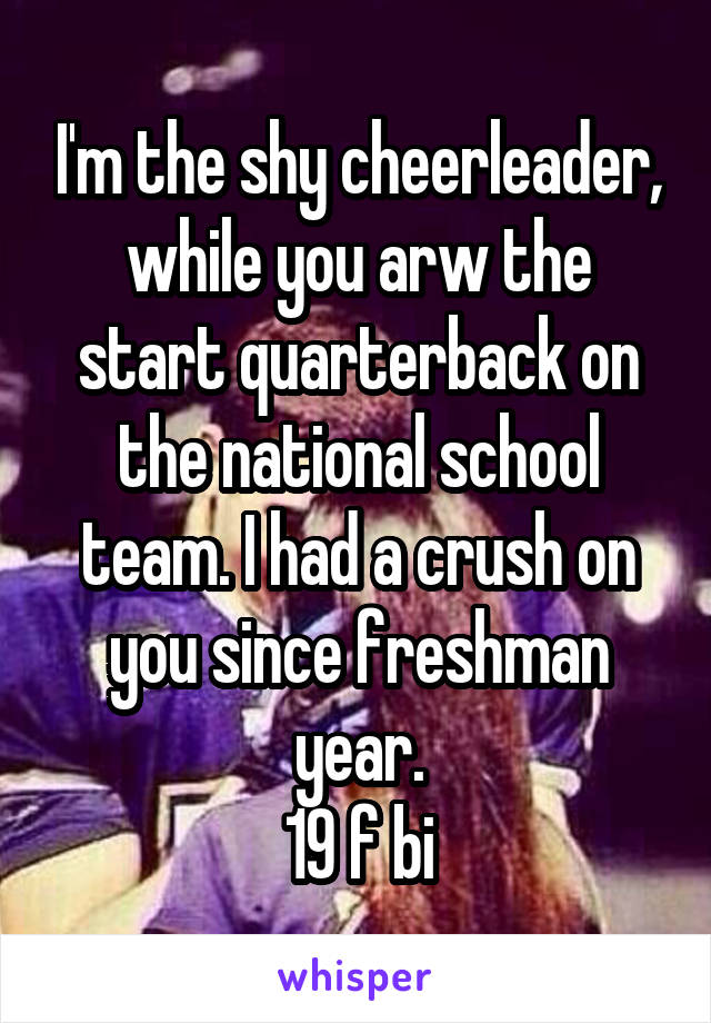 I'm the shy cheerleader, while you arw the start quarterback on the national school team. I had a crush on you since freshman year.
19 f bi