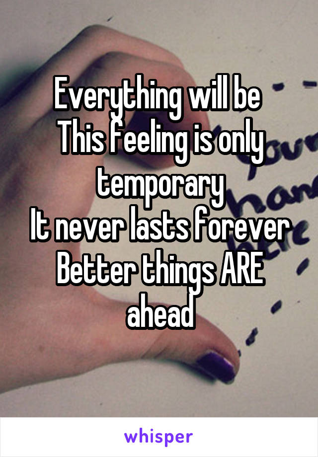 Everything will be 
This feeling is only temporary
It never lasts forever
Better things ARE ahead
