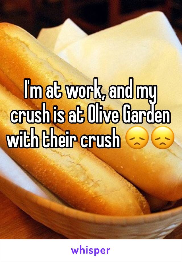 I'm at work, and my crush is at Olive Garden with their crush 😞😞