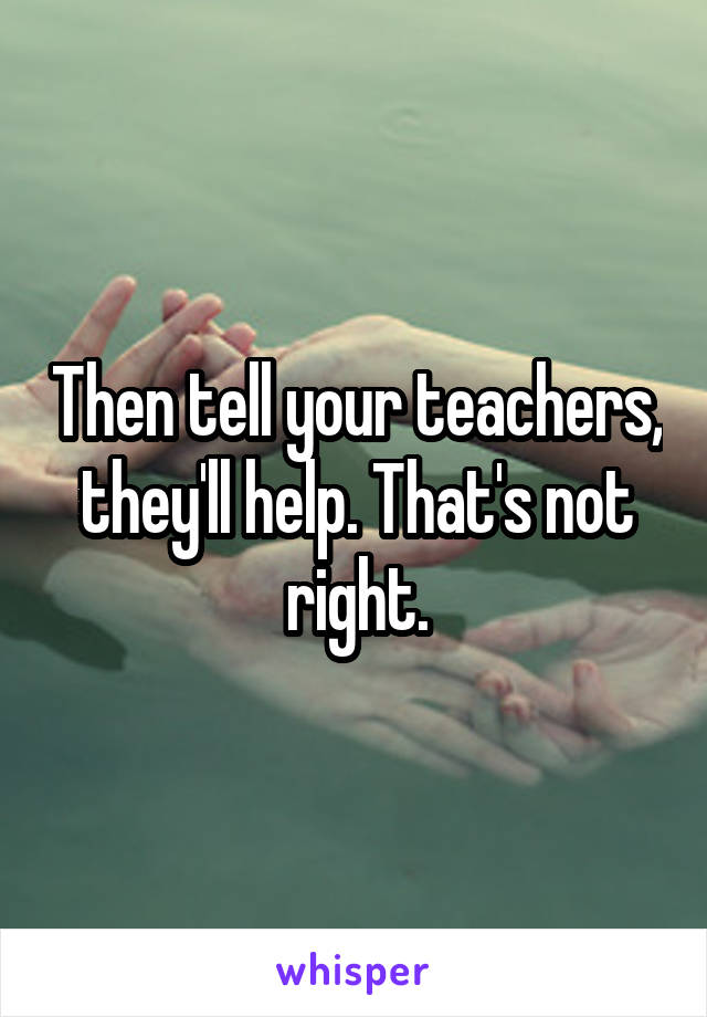 Then tell your teachers, they'll help. That's not right.