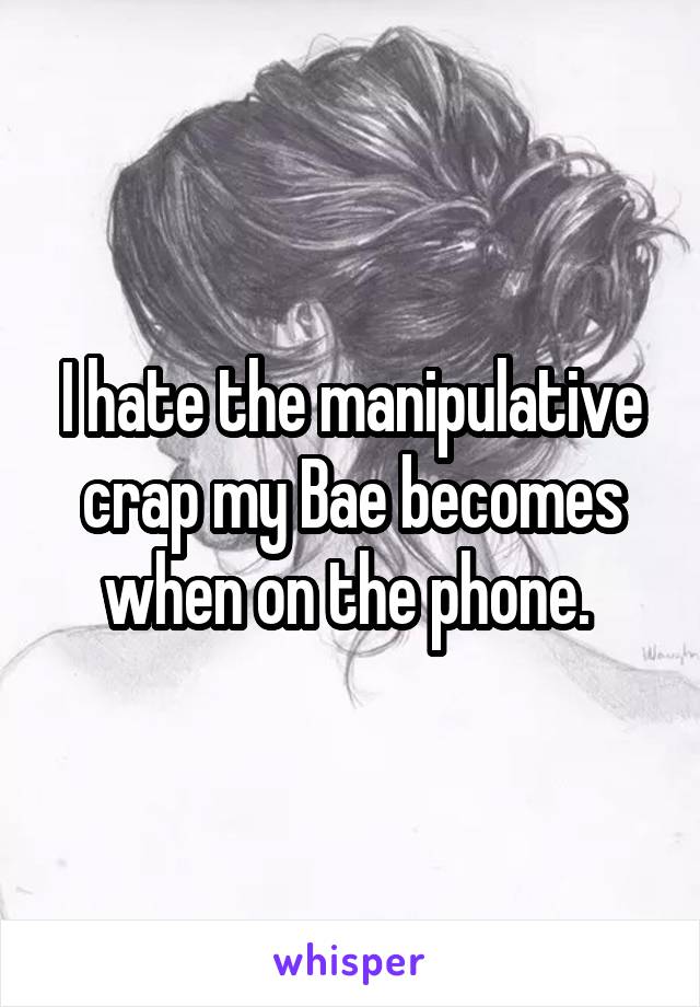 I hate the manipulative crap my Bae becomes when on the phone. 