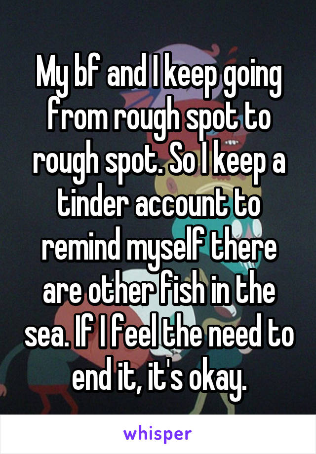 My bf and I keep going from rough spot to rough spot. So I keep a tinder account to remind myself there are other fish in the sea. If I feel the need to end it, it's okay.